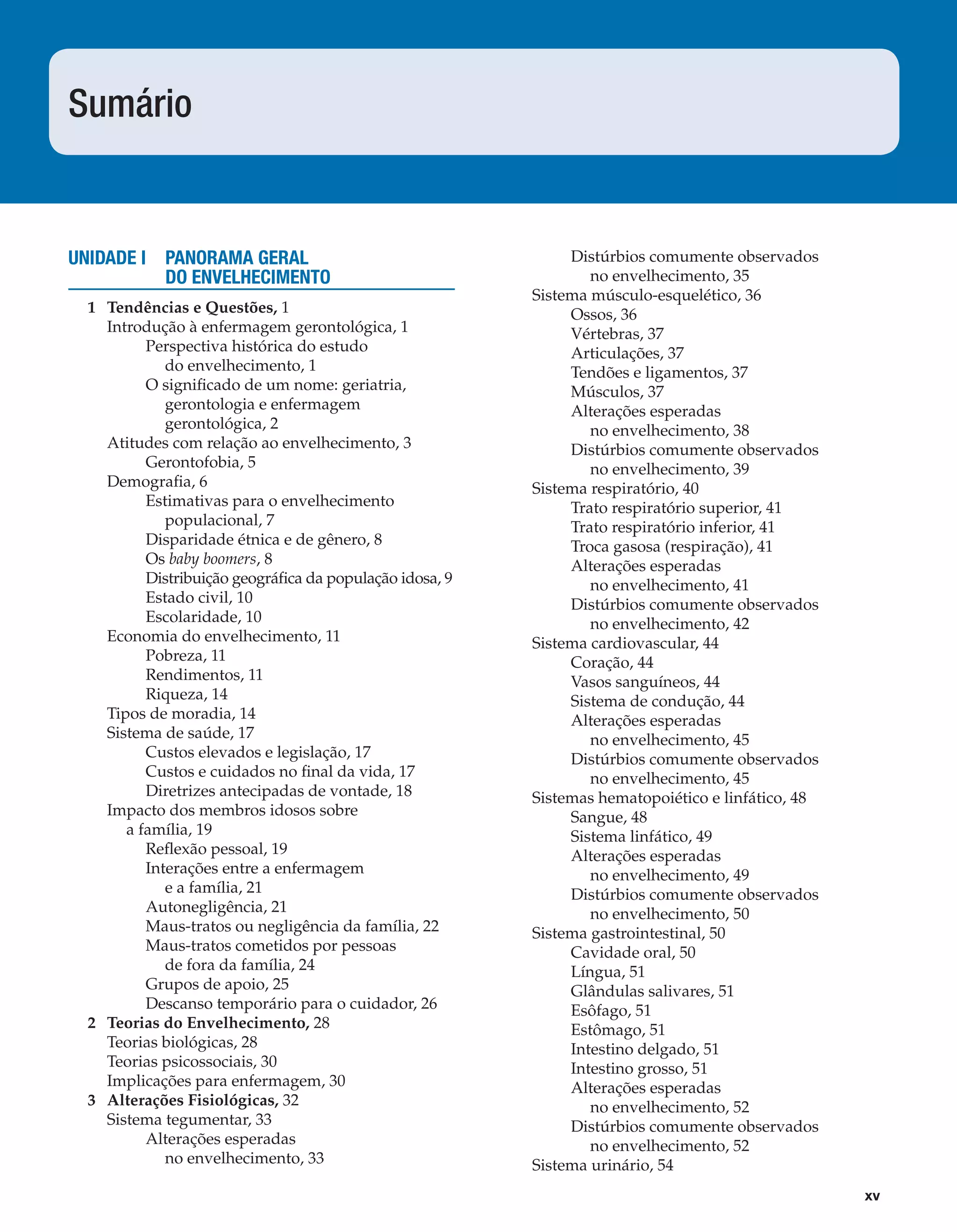 xv
UNIDADE I PANORAMA GERAL
DO ENVELHECIMENTO
1 Tendências e Questões, 1
Introdução à enfermagem gerontológica, 1
Perspectiva histórica do estudo
do envelhecimento, 1
O signiﬁcado de um nome: geriatria,
gerontologia e enfermagem
gerontológica, 2
Atitudes com relação ao envelhecimento, 3
Gerontofobia, 5
Demograﬁa, 6
Estimativas para o envelhecimento
populacional, 7
Disparidade étnica e de gênero, 8
Os baby boomers, 8
Distribuição geográﬁca da população idosa, 9
Estado civil, 10
Escolaridade, 10
Economia do envelhecimento, 11
Pobreza, 11
Rendimentos, 11
Riqueza, 14
Tipos de moradia, 14
Sistema de saúde, 17
Custos elevados e legislação, 17
Custos e cuidados no ﬁnal da vida, 17
Diretrizes antecipadas de vontade, 18
Impacto dos membros idosos sobre
a família, 19
Reﬂexão pessoal, 19
Interações entre a enfermagem
e a família, 21
Autonegligência, 21
Maus-tratos ou negligência da família, 22
Maus-tratos cometidos por pessoas
de fora da família, 24
Grupos de apoio, 25
Descanso temporário para o cuidador, 26
2 Teorias do Envelhecimento, 28
Teorias biológicas, 28
Teorias psicossociais, 30
Implicações para enfermagem, 30
3 Alterações Fisiológicas, 32
Sistema tegumentar, 33
Alterações esperadas
no envelhecimento, 33
Distúrbios comumente observados
no envelhecimento, 35
Sistema músculo-esquelético, 36
Ossos, 36
Vértebras, 37
Articulações, 37
Tendões e ligamentos, 37
Músculos, 37
Alterações esperadas
no envelhecimento, 38
Distúrbios comumente observados
no envelhecimento, 39
Sistema respiratório, 40
Trato respiratório superior, 41
Trato respiratório inferior, 41
Troca gasosa (respiração), 41
Alterações esperadas
no envelhecimento, 41
Distúrbios comumente observados
no envelhecimento, 42
Sistema cardiovascular, 44
Coração, 44
Vasos sanguíneos, 44
Sistema de condução, 44
Alterações esperadas
no envelhecimento, 45
Distúrbios comumente observados
no envelhecimento, 45
Sistemas hematopoiético e linfático, 48
Sangue, 48
Sistema linfático, 49
Alterações esperadas
no envelhecimento, 49
Distúrbios comumente observados
no envelhecimento, 50
Sistema gastrointestinal, 50
Cavidade oral, 50
Língua, 51
Glândulas salivares, 51
Esôfago, 51
Estômago, 51
Intestino delgado, 51
Intestino grosso, 51
Alterações esperadas
no envelhecimento, 52
Distúrbios comumente observados
no envelhecimento, 52
Sistema urinário, 54
Sumário
C0200.indd xvC0200.indd xv 12/03/13 4:50 PM12/03/13 4:50 PM
 