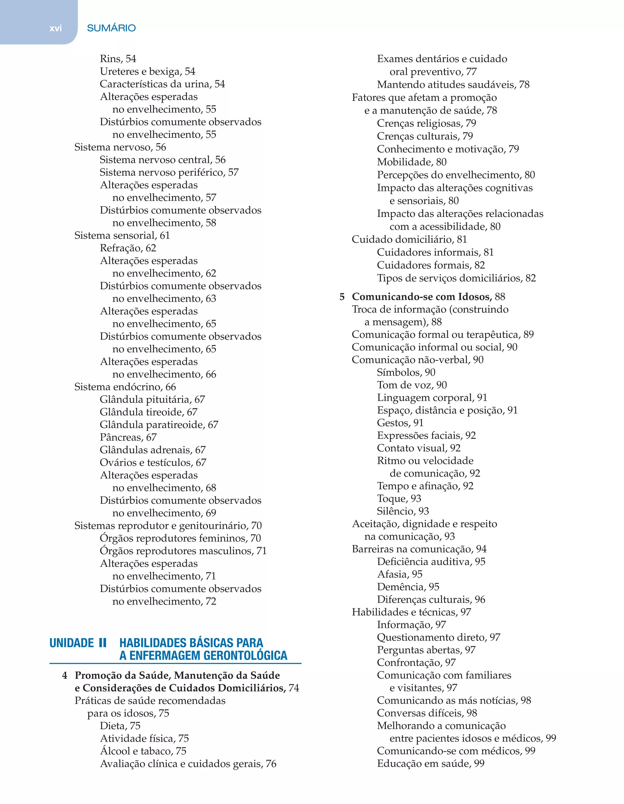 xvi SUMÁRIO
Rins, 54
Ureteres e bexiga, 54
Características da urina, 54
Alterações esperadas
no envelhecimento, 55
Distúrbios comumente observados
no envelhecimento, 55
Sistema nervoso, 56
Sistema nervoso central, 56
Sistema nervoso periférico, 57
Alterações esperadas
no envelhecimento, 57
Distúrbios comumente observados
no envelhecimento, 58
Sistema sensorial, 61
Refração, 62
Alterações esperadas
no envelhecimento, 62
Distúrbios comumente observados
no envelhecimento, 63
Alterações esperadas
no envelhecimento, 65
Distúrbios comumente observados
no envelhecimento, 65
Alterações esperadas
no envelhecimento, 66
Sistema endócrino, 66
Glândula pituitária, 67
Glândula tireoide, 67
Glândula paratireoide, 67
Pâncreas, 67
Glândulas adrenais, 67
Ovários e testículos, 67
Alterações esperadas
no envelhecimento, 68
Distúrbios comumente observados
no envelhecimento, 69
Sistemas reprodutor e genitourinário, 70
Órgãos reprodutores femininos, 70
Órgãos reprodutores masculinos, 71
Alterações esperadas
no envelhecimento, 71
Distúrbios comumente observados
no envelhecimento, 72
UNIDADE II HABILIDADES BÁSICAS PARA
A ENFERMAGEM GERONTOLÓGICA
4 Promoção da Saúde, Manutenção da Saúde
e Considerações de Cuidados Domiciliários, 74
Práticas de saúde recomendadas
para os idosos, 75
Dieta, 75
Atividade física, 75
Álcool e tabaco, 75
Avaliação clínica e cuidados gerais, 76
Exames dentários e cuidado
oral preventivo, 77
Mantendo atitudes saudáveis, 78
Fatores que afetam a promoção
e a manutenção de saúde, 78
Crenças religiosas, 79
Crenças culturais, 79
Conhecimento e motivação, 79
Mobilidade, 80
Percepções do envelhecimento, 80
Impacto das alterações cognitivas
e sensoriais, 80
Impacto das alterações relacionadas
com a acessibilidade, 80
Cuidado domiciliário, 81
Cuidadores informais, 81
Cuidadores formais, 82
Tipos de serviços domiciliários, 82
5 Comunicando-se com Idosos, 88
Troca de informação (construindo
a mensagem), 88
Comunicação formal ou terapêutica, 89
Comunicação informal ou social, 90
Comunicação não-verbal, 90
Símbolos, 90
Tom de voz, 90
Linguagem corporal, 91
Espaço, distância e posição, 91
Gestos, 91
Expressões faciais, 92
Contato visual, 92
Ritmo ou velocidade
de comunicação, 92
Tempo e aﬁnação, 92
Toque, 93
Silêncio, 93
Aceitação, dignidade e respeito
na comunicação, 93
Barreiras na comunicação, 94
Deﬁciência auditiva, 95
Afasia, 95
Demência, 95
Diferenças culturais, 96
Habilidades e técnicas, 97
Informação, 97
Questionamento direto, 97
Perguntas abertas, 97
Confrontação, 97
Comunicação com familiares
e visitantes, 97
Comunicando as más notícias, 98
Conversas difíceis, 98
Melhorando a comunicação
entre pacientes idosos e médicos, 99
Comunicando-se com médicos, 99
Educação em saúde, 99
C0200.indd xviC0200.indd xvi 12/03/13 4:50 PM12/03/13 4:50 PM
 