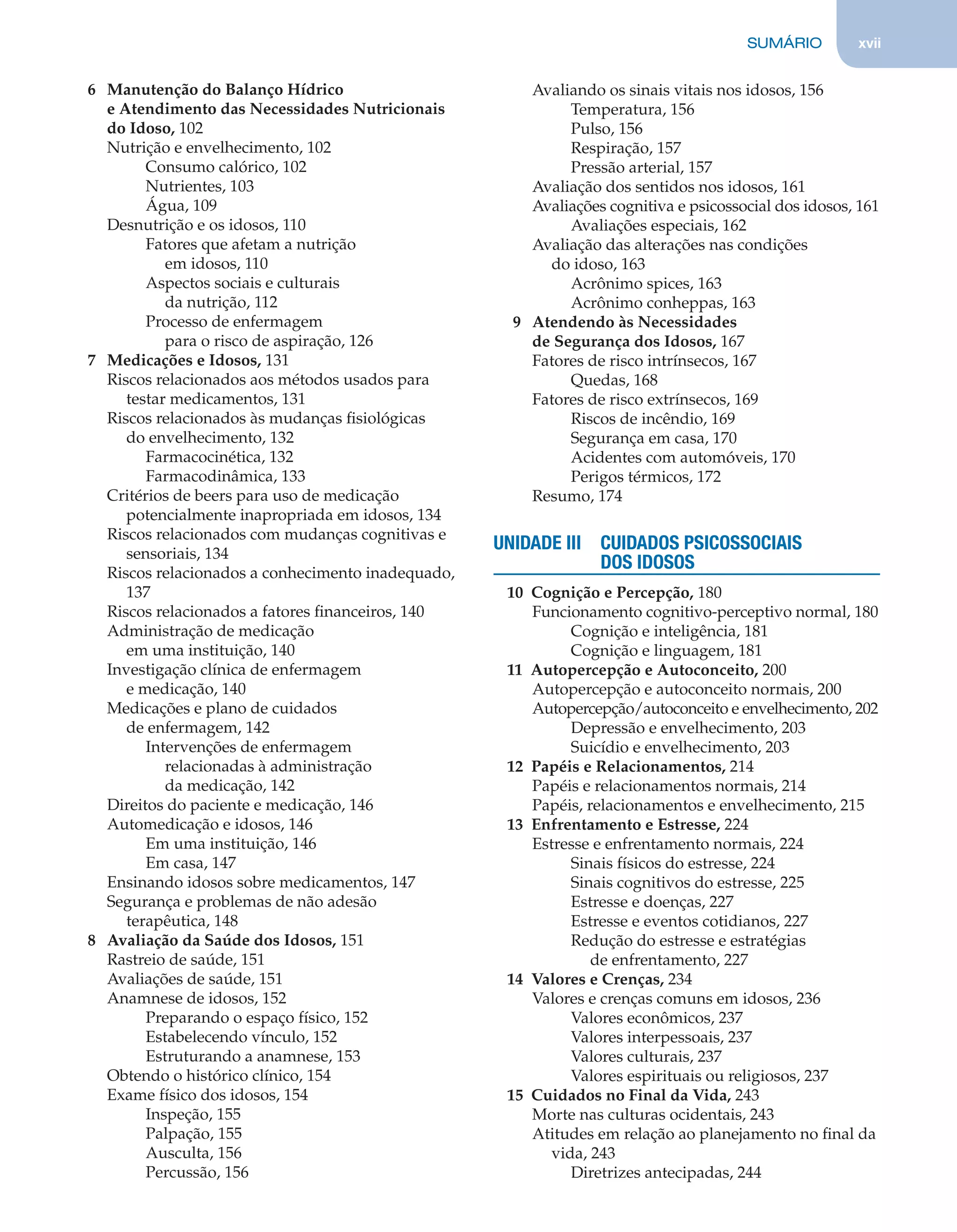 SUMÁRIO xvii
6 Manutenção do Balanço Hídrico
e Atendimento das Necessidades Nutricionais
do Idoso, 102
Nutrição e envelhecimento, 102
Consumo calórico, 102
Nutrientes, 103
Água, 109
Desnutrição e os idosos, 110
Fatores que afetam a nutrição
em idosos, 110
Aspectos sociais e culturais
da nutrição, 112
Processo de enfermagem
para o risco de aspiração, 126
7 Medicações e Idosos, 131
Riscos relacionados aos métodos usados para
testar medicamentos, 131
Riscos relacionados às mudanças ﬁsiológicas
do envelhecimento, 132
Farmacocinética, 132
Farmacodinâmica, 133
Critérios de beers para uso de medicação
potencialmente inapropriada em idosos, 134
Riscos relacionados com mudanças cognitivas e
sensoriais, 134
Riscos relacionados a conhecimento inadequado,
137
Riscos relacionados a fatores ﬁnanceiros, 140
Administração de medicação
em uma instituição, 140
Investigação clínica de enfermagem
e medicação, 140
Medicações e plano de cuidados
de enfermagem, 142
Intervenções de enfermagem
relacionadas à administração
da medicação, 142
Direitos do paciente e medicação, 146
Automedicação e idosos, 146
Em uma instituição, 146
Em casa, 147
Ensinando idosos sobre medicamentos, 147
Segurança e problemas de não adesão
terapêutica, 148
8 Avaliação da Saúde dos Idosos, 151
Rastreio de saúde, 151
Avaliações de saúde, 151
Anamnese de idosos, 152
Preparando o espaço físico, 152
Estabelecendo vínculo, 152
Estruturando a anamnese, 153
Obtendo o histórico clínico, 154
Exame físico dos idosos, 154
Inspeção, 155
Palpação, 155
Ausculta, 156
Percussão, 156
Avaliando os sinais vitais nos idosos, 156
Temperatura, 156
Pulso, 156
Respiração, 157
Pressão arterial, 157
Avaliação dos sentidos nos idosos, 161
Avaliações cognitiva e psicossocial dos idosos, 161
Avaliações especiais, 162
Avaliação das alterações nas condições
do idoso, 163
Acrônimo spices, 163
Acrônimo conheppas, 163
9 Atendendo às Necessidades
de Segurança dos Idosos, 167
Fatores de risco intrínsecos, 167
Quedas, 168
Fatores de risco extrínsecos, 169
Riscos de incêndio, 169
Segurança em casa, 170
Acidentes com automóveis, 170
Perigos térmicos, 172
Resumo, 174
UNIDADE III CUIDADOS PSICOSSOCIAIS
DOS IDOSOS
10 Cognição e Percepção, 180
Funcionamento cognitivo-perceptivo normal, 180
Cognição e inteligência, 181
Cognição e linguagem, 181
11 Autopercepção e Autoconceito, 200
Autopercepção e autoconceito normais, 200
Autopercepção/autoconceito e envelhecimento, 202
Depressão e envelhecimento, 203
Suicídio e envelhecimento, 203
12 Papéis e Relacionamentos, 214
Papéis e relacionamentos normais, 214
Papéis, relacionamentos e envelhecimento, 215
13 Enfrentamento e Estresse, 224
Estresse e enfrentamento normais, 224
Sinais físicos do estresse, 224
Sinais cognitivos do estresse, 225
Estresse e doenças, 227
Estresse e eventos cotidianos, 227
Redução do estresse e estratégias
de enfrentamento, 227
14 Valores e Crenças, 234
Valores e crenças comuns em idosos, 236
Valores econômicos, 237
Valores interpessoais, 237
Valores culturais, 237
Valores espirituais ou religiosos, 237
15 Cuidados no Final da Vida, 243
Morte nas culturas ocidentais, 243
Atitudes em relação ao planejamento no ﬁnal da
vida, 243
Diretrizes antecipadas, 244
C0200.indd xviiC0200.indd xvii 12/03/13 4:50 PM12/03/13 4:50 PM
 