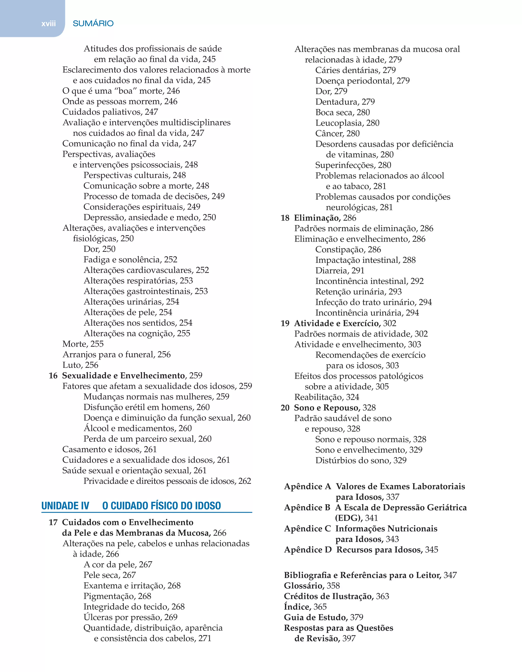 xviii SUMÁRIO
Atitudes dos proﬁssionais de saúde
em relação ao ﬁnal da vida, 245
Esclarecimento dos valores relacionados à morte
e aos cuidados no ﬁnal da vida, 245
O que é uma “boa” morte, 246
Onde as pessoas morrem, 246
Cuidados paliativos, 247
Avaliação e intervenções multidisciplinares
nos cuidados ao ﬁnal da vida, 247
Comunicação no ﬁnal da vida, 247
Perspectivas, avaliações
e intervenções psicossociais, 248
Perspectivas culturais, 248
Comunicação sobre a morte, 248
Processo de tomada de decisões, 249
Considerações espirituais, 249
Depressão, ansiedade e medo, 250
Alterações, avaliações e intervenções
ﬁsiológicas, 250
Dor, 250
Fadiga e sonolência, 252
Alterações cardiovasculares, 252
Alterações respiratórias, 253
Alterações gastrointestinais, 253
Alterações urinárias, 254
Alterações de pele, 254
Alterações nos sentidos, 254
Alterações na cognição, 255
Morte, 255
Arranjos para o funeral, 256
Luto, 256
16 Sexualidade e Envelhecimento, 259
Fatores que afetam a sexualidade dos idosos, 259
Mudanças normais nas mulheres, 259
Disfunção erétil em homens, 260
Doença e diminuição da função sexual, 260
Álcool e medicamentos, 260
Perda de um parceiro sexual, 260
Casamento e idosos, 261
Cuidadores e a sexualidade dos idosos, 261
Saúde sexual e orientação sexual, 261
Privacidade e direitos pessoais de idosos, 262
UNIDADE IV O CUIDADO FÍSICO DO IDOSO
17 Cuidados com o Envelhecimento
da Pele e das Membranas da Mucosa, 266
Alterações na pele, cabelos e unhas relacionadas
à idade, 266
A cor da pele, 267
Pele seca, 267
Exantema e irritação, 268
Pigmentação, 268
Integridade do tecido, 268
Úlceras por pressão, 269
Quantidade, distribuição, aparência
e consistência dos cabelos, 271
Alterações nas membranas da mucosa oral
relacionadas à idade, 279
Cáries dentárias, 279
Doença periodontal, 279
Dor, 279
Dentadura, 279
Boca seca, 280
Leucoplasia, 280
Câncer, 280
Desordens causadas por deﬁciência
de vitaminas, 280
Superinfecções, 280
Problemas relacionados ao álcool
e ao tabaco, 281
Problemas causados por condições
neurológicas, 281
18 Eliminação, 286
Padrões normais de eliminação, 286
Eliminação e envelhecimento, 286
Constipação, 286
Impactação intestinal, 288
Diarreia, 291
Incontinência intestinal, 292
Retenção urinária, 293
Infecção do trato urinário, 294
Incontinência urinária, 294
19 Atividade e Exercício, 302
Padrões normais de atividade, 302
Atividade e envelhecimento, 303
Recomendações de exercício
para os idosos, 303
Efeitos dos processos patológicos
sobre a atividade, 305
Reabilitação, 324
20 Sono e Repouso, 328
Padrão saudável de sono
e repouso, 328
Sono e repouso normais, 328
Sono e envelhecimento, 329
Distúrbios do sono, 329
Apêndice A Valores de Exames Laboratoriais
para Idosos, 337
Apêndice B A Escala de Depressão Geriátrica
(EDG), 341
Apêndice C Informações Nutricionais
para Idosos, 343
Apêndice D Recursos para Idosos, 345
Bibliograﬁa e Referências para o Leitor, 347
Glossário, 358
Créditos de Ilustração, 363
Índice, 365
Guia de Estudo, 379
Respostas para as Questões
de Revisão, 397
C0200.indd xviiiC0200.indd xviii 12/03/13 4:50 PM12/03/13 4:50 PM
 