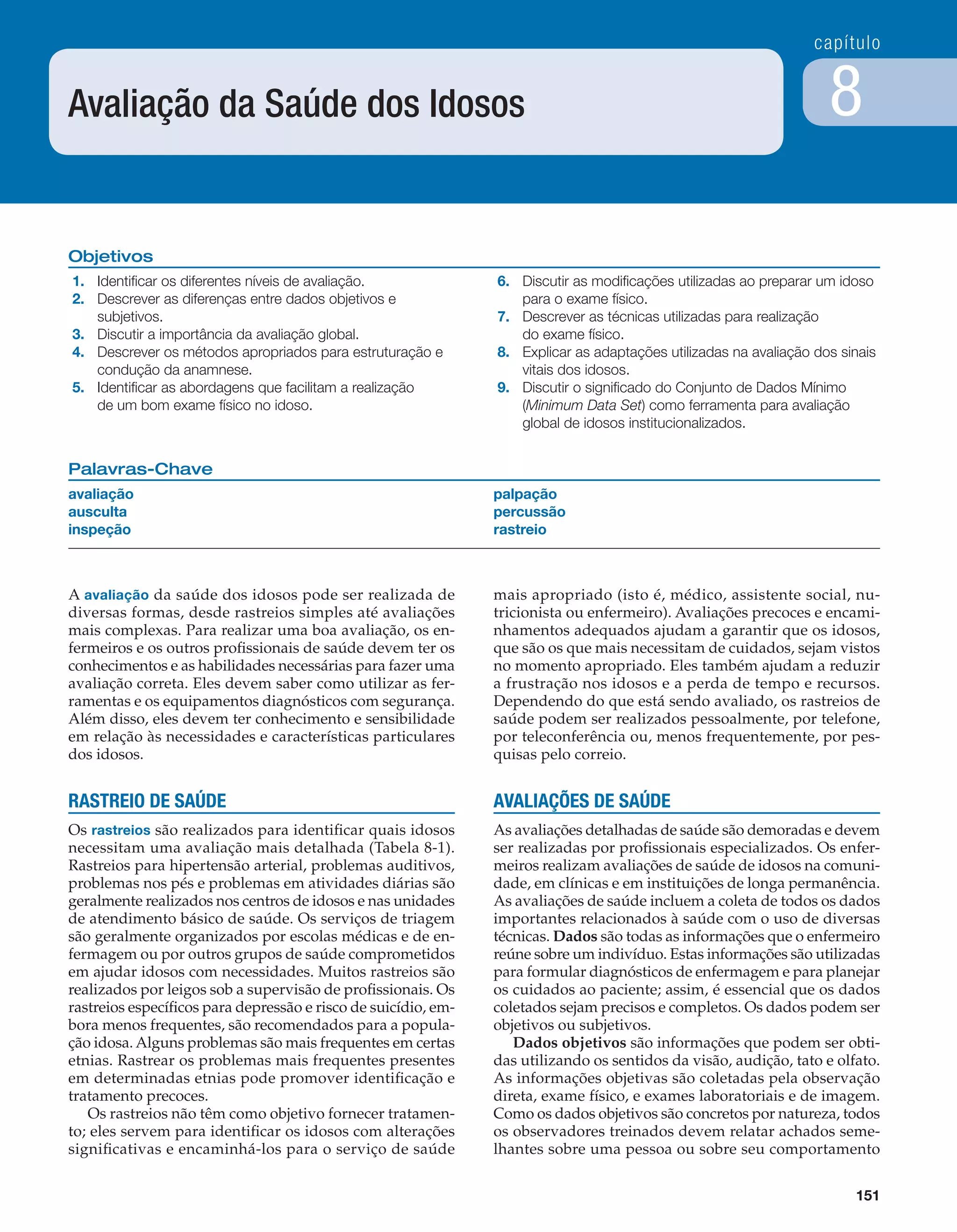 capítulo
151
8
Objetivos
1. Identiﬁcar os diferentes níveis de avaliação.
2. Descrever as diferenças entre dados objetivos e
subjetivos.
3. Discutir a importância da avaliação global.
4. Descrever os métodos apropriados para estruturação e
condução da anamnese.
5. Identiﬁcar as abordagens que facilitam a realização
de um bom exame físico no idoso.
6. Discutir as modiﬁcações utilizadas ao preparar um idoso
para o exame físico.
7. Descrever as técnicas utilizadas para realização
do exame físico.
8. Explicar as adaptações utilizadas na avaliação dos sinais
vitais dos idosos.
9. Discutir o signiﬁcado do Conjunto de Dados Mínimo
(Minimum Data Set) como ferramenta para avaliação
global de idosos institucionalizados.
Palavras-Chave
avaliação
ausculta
inspeção
palpação
percussão
rastreio
Avaliação da Saúde dos Idosos
A avaliação da saúde dos idosos pode ser realizada de
diversas formas, desde rastreios simples até avaliações
mais complexas. Para realizar uma boa avaliação, os en-
fermeiros e os outros proﬁssionais de saúde devem ter os
conhecimentos e as habilidades necessárias para fazer uma
avaliação correta. Eles devem saber como utilizar as fer-
ramentas e os equipamentos diagnósticos com segurança.
Além disso, eles devem ter conhecimento e sensibilidade
em relação às necessidades e características particulares
dos idosos.
RASTREIO DE SAÚDE
Os rastreios são realizados para identiﬁcar quais idosos
necessitam uma avaliação mais detalhada (Tabela 8-1).
Rastreios para hipertensão arterial, problemas auditivos,
problemas nos pés e problemas em atividades diárias são
geralmente realizados nos centros de idosos e nas unidades
de atendimento básico de saúde. Os serviços de triagem
são geralmente organizados por escolas médicas e de en-
fermagem ou por outros grupos de saúde comprometidos
em ajudar idosos com necessidades. Muitos rastreios são
realizados por leigos sob a supervisão de proﬁssionais. Os
rastreios especíﬁcos para depressão e risco de suicídio, em-
bora menos frequentes, são recomendados para a popula-
ção idosa. Alguns problemas são mais frequentes em certas
etnias. Rastrear os problemas mais frequentes presentes
em determinadas etnias pode promover identiﬁcação e
tratamento precoces.
Os rastreios não têm como objetivo fornecer tratamen-
to; eles servem para identiﬁcar os idosos com alterações
signiﬁcativas e encaminhá-los para o serviço de saúde
mais apropriado (isto é, médico, assistente social, nu-
tricionista ou enfermeiro). Avaliações precoces e encami-
nhamentos adequados ajudam a garantir que os idosos,
que são os que mais necessitam de cuidados, sejam vistos
no momento apropriado. Eles também ajudam a reduzir
a frustração nos idosos e a perda de tempo e recursos.
Dependendo do que está sendo avaliado, os rastreios de
saúde podem ser realizados pessoalmente, por telefone,
por teleconferência ou, menos frequentemente, por pes-
quisas pelo correio.
AVALIAÇÕES DE SAÚDE
As avaliações detalhadas de saúde são demoradas e devem
ser realizadas por proﬁssionais especializados. Os enfer-
meiros realizam avaliações de saúde de idosos na comuni-
dade, em clínicas e em instituições de longa permanência.
As avaliações de saúde incluem a coleta de todos os dados
importantes relacionados à saúde com o uso de diversas
técnicas. Dados são todas as informações que o enfermeiro
reúne sobre um indivíduo. Estas informações são utilizadas
para formular diagnósticos de enfermagem e para planejar
os cuidados ao paciente; assim, é essencial que os dados
coletados sejam precisos e completos. Os dados podem ser
objetivos ou subjetivos.
Dados objetivos são informações que podem ser obti-
das utilizando os sentidos da visão, audição, tato e olfato.
As informações objetivas são coletadas pela observação
direta, exame físico, e exames laboratoriais e de imagem.
Como os dados objetivos são concretos por natureza, todos
os observadores treinados devem relatar achados seme-
lhantes sobre uma pessoa ou sobre seu comportamento
C0040.indd 151C0040.indd 151 05/03/13 4:10 PM05/03/13 4:10 PM
 
