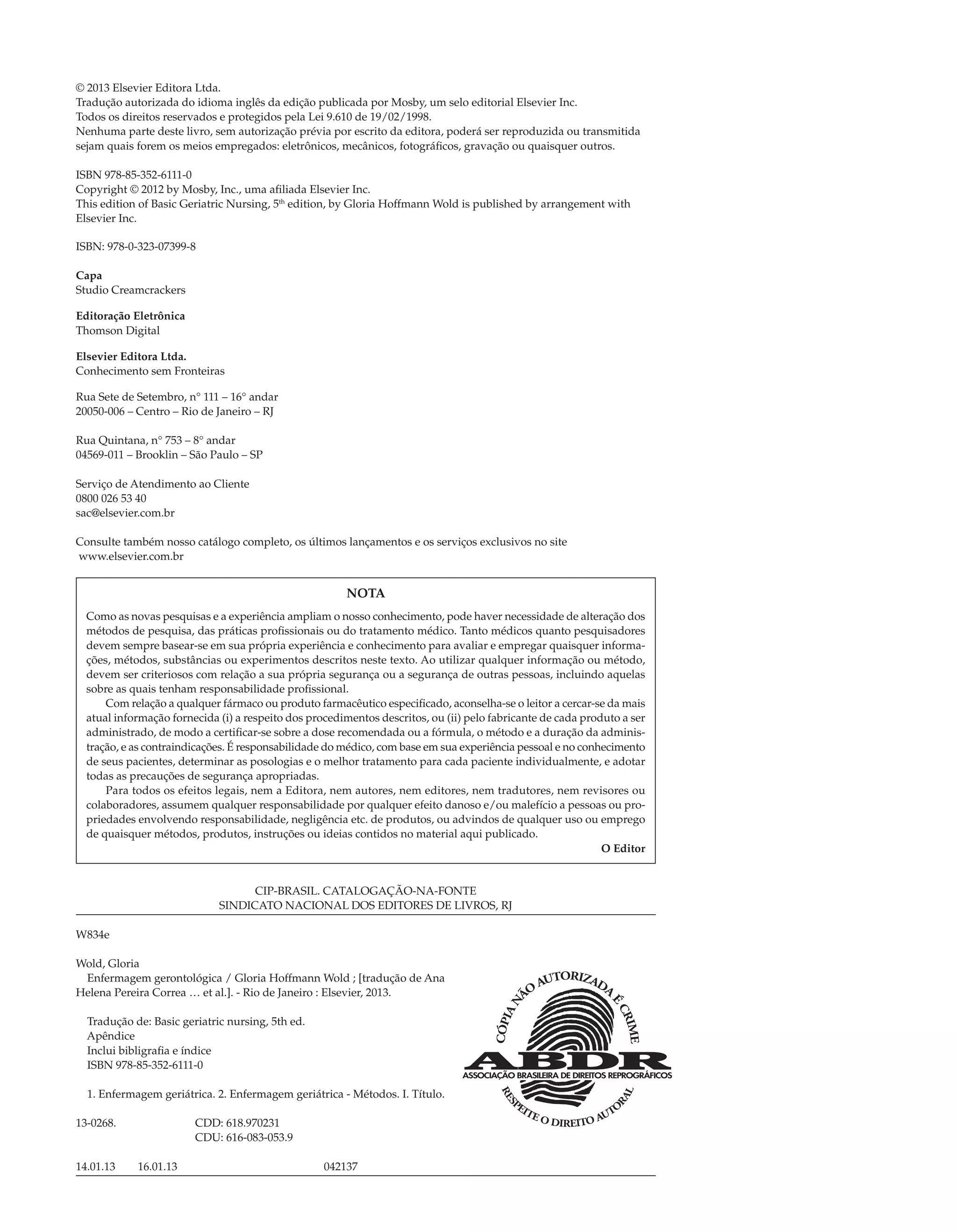 © 2013 Elsevier Editora Ltda.
Tradução autorizada do idioma inglês da edição publicada por Mosby, um selo editorial Elsevier Inc.
Todos os direitos reservados e protegidos pela Lei 9.610 de 19/02/1998.
Nenhuma parte deste livro, sem autorização prévia por escrito da editora, poderá ser reproduzida ou transmitida
sejam quais forem os meios empregados: eletrônicos, mecânicos, fotográﬁcos, gravação ou quaisquer outros.
ISBN 978-85-352-6111-0
Copyright © 2012 by Mosby, Inc., uma aﬁliada Elsevier Inc.
This edition of Basic Geriatric Nursing, 5th
edition, by Gloria Hoffmann Wold is published by arrangement with
Elsevier Inc.
ISBN: 978-0-323-07399-8
Capa
Studio Creamcrackers
Editoração Eletrônica
Thomson Digital
Elsevier Editora Ltda.
Conhecimento sem Fronteiras
Rua Sete de Setembro, n° 111 – 16° andar
20050-006 – Centro – Rio de Janeiro – RJ
Rua Quintana, n° 753 – 8° andar
04569-011 – Brooklin – São Paulo – SP
Serviço de Atendimento ao Cliente
0800 026 53 40
sac@elsevier.com.br
Consulte também nosso catálogo completo, os últimos lançamentos e os serviços exclusivos no site
www.elsevier.com.br
NOTA
Como as novas pesquisas e a experiência ampliam o nosso conhecimento, pode haver necessidade de alteração dos
métodos de pesquisa, das práticas proﬁssionais ou do tratamento médico. Tanto médicos quanto pesquisadores
devem sempre basear-se em sua própria experiência e conhecimento para avaliar e empregar quaisquer informa-
ções, métodos, substâncias ou experimentos descritos neste texto. Ao utilizar qualquer informação ou método,
devem ser criteriosos com relação a sua própria segurança ou a segurança de outras pessoas, incluindo aquelas
sobre as quais tenham responsabilidade proﬁssional.
Com relação a qualquer fármaco ou produto farmacêutico especiﬁcado, aconselha-se o leitor a cercar-se da mais
atual informação fornecida (i) a respeito dos procedimentos descritos, ou (ii) pelo fabricante de cada produto a ser
administrado, de modo a certiﬁcar-se sobre a dose recomendada ou a fórmula, o método e a duração da adminis-
tração, e as contraindicações. É responsabilidade do médico, com base em sua experiência pessoal e no conhecimento
de seus pacientes, determinar as posologias e o melhor tratamento para cada paciente individualmente, e adotar
todas as precauções de segurança apropriadas.
Para todos os efeitos legais, nem a Editora, nem autores, nem editores, nem tradutores, nem revisores ou
colaboradores, assumem qualquer responsabilidade por qualquer efeito danoso e/ou malefício a pessoas ou pro-
priedades envolvendo responsabilidade, negligência etc. de produtos, ou advindos de qualquer uso ou emprego
de quaisquer métodos, produtos, instruções ou ideias contidos no material aqui publicado.
O Editor
CIP-BRASIL. CATALOGAÇÃO-NA-FONTE
SINDICATO NACIONAL DOS EDITORES DE LIVROS, RJ
W834e
Wold, Gloria
Enfermagem gerontológica / Gloria Hoffmann Wold ; [tradução de Ana
Helena Pereira Correa … et al.]. - Rio de Janeiro : Elsevier, 2013.
Tradução de: Basic geriatric nursing, 5th ed.
Apêndice
Inclui bibligraﬁa e índice
ISBN 978-85-352-6111-0
1. Enfermagem geriátrica. 2. Enfermagem geriátrica - Métodos. I. Título.
13-0268. CDD: 618.970231
CDU: 616-083-053.9
14.01.13 16.01.13 042137
C0160.indd ivC0160.indd iv 12/03/13 9:10 AM12/03/13 9:10 AM
 