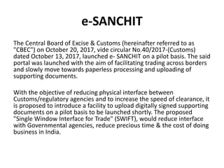 e-SANCHIT
The Central Board of Excise & Customs (hereinafter referred to as
"CBEC") on October 20, 2017, vide circular No.40/2017-(Customs)
dated October 13, 2017, launched e- SANCHIT on a pilot basis. The said
portal was launched with the aim of facilitating trading across borders
and slowly move towards paperless processing and uploading of
supporting documents.
With the objective of reducing physical interface between
Customs/regulatory agencies and to increase the speed of clearance, it
is proposed to introduce a facility to upload digitally signed supporting
documents on a pilot basis to be launched shortly. The proposed
"Single Window Interface for Trade" (SWIFT), would reduce interface
with Governmental agencies, reduce precious time & the cost of doing
business in India.
 