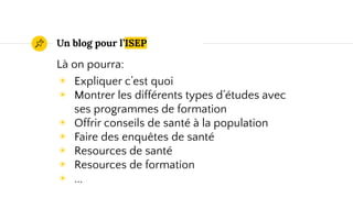 Un blog pour l’ISEP
Là on pourra:
◉ Expliquer c’est quoi
◉ Montrer les différents types d’études avec
ses programmes de formation
◉ Offrir conseils de santé à la population
◉ Faire des enquêtes de santé
◉ Resources de santé
◉ Resources de formation
◉ ...
 
