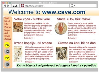Welcome to  www.cave.com A  A The Cave -  La  cave http://www.cave.com/ Vesti Mitovi Info Pesme Mapa Alati Hrana Zabava Veliki vođa - simbol vere Novoizabrani Veliki vođa, sin nedavno poginulog prvog lovca i šamana, izjavio je da će s ponosom nastavitt misiju za koju je njegov otac dao život - lov u punoj opremi šamana. Detaljnije >> Vlada: u lov bez maski Savet staraca je sinoć, posle vanrednog sedenja, saopštio da će, zbog nedavno tragične smrti  prvog lovca i šamana, lov u punoj opremi šamana biti izričito zabranjen. Detaljnije >> Izrada kopalja u tri smene Od kad je neposredno pred smrt nedavno tragično nastradali  prvi lovac i šaman ipak uspeo svojim kopljem da ubije bizona, našim proizvođačima kopalja stiže sve porudžbina iz drugih pećina. Detaljnije >> Crevca na žaru hit na daći Ispraćaj velikog vođe prošao je bez incidenata. Jelo se i pilo do zore, a najtraženija poslastica bila su pržena i pečena crevca bizona sa mirisnim travama. Naš glavni kuvar otkriva svoj recept. Detaljnije >> Krzno bizona i svi proizvodi od rogova i kopita - povoljno   24 12 22 10 