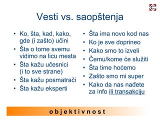 Vesti vs. saopštenja Ko, šta, kad, kako, gde (i zašto) učini Šta o tome svemu vidimo na licu mesta Šta kažu učesnici (i to sve strane) Šta kažu posmatrači Šta kažu eksperti Šta ima novo kod nas Ko je sve doprineo Kako smo to izveli Čemu/kome će služiti Šta time hoćemo Zašto smo mi super Kako da nas nađete za info  ili transakciju o b j e k t i v n o s t  