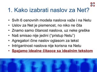 1. Kako izabrati naslov za Net? Svih 6 osnovnih modela naslova važe i na Netu Uslov za Net je pismenost, no niko ne čita Znamo samo čitanost naslova, uz neke greške Naš smisao nije jedini (“pristup Netu”) Agregatori čine naslov oglasom za tekst Intrigantnost naslova nije korisna na Netu Spajamo idealne čitaoce sa idealnim tekstom 