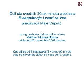 Čuli ste uvodnih 20-ak minuta webinara E-saopštenja i vesti za Veb predavača Maje Vujović   prvog nastavka ciklusa online obuke Veštine E-komunikacije održanog 20. novembra 2009. godine . Ceo ciklus od 9 nastavaka (3 x 3) po 90 minuta traje od novembra 2009. do maja 2010. godine. 