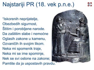 Najstariji PR (18. vek p.n.e.) “ Iskorenih neprijatelje, Obezbedih sigurnost, Štitim i porobljene narode. Da zaštitim slabe i nemoćne Oglasih zakone u kamenu, Ozvaničih ih svojim likom. Neka mi spomenik traje, Neka mi se ime spominje, Nek se svi oslone na zakone; Pamtite da ja uspostavih pravdu.” 