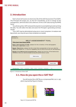 THE RPMS MANUAL
10
Figure 2.1. Introduction of the e-SAT
Each school will receive an electronic file of the Self-Assessment Tool (SAT).
The Principal will assign you, as the ICT Coordinator, to be in-charge of the
management, administration and collection of the e-SAT data during the RPMS
Cycle.
Youwillsetupthee-SATandassisttheteacherinaccomplishingitandinprinting
the data. You will collect the data and assist the Principal in generating summary
results.
The e-SAT may be administered using one or more computers. In medium and
big schools, you may set up as many computers as needed.
You will receive the e-SAT file as a compressed file (.rar or .zip),  
which may look like Figure 2.2 below.
2.1. How do you open the e-SAT file?
Figure 2.2. Compressed SAT file
2. Introduction
 