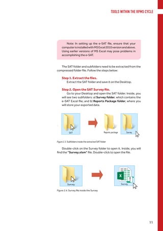 TOOLS WITHIN THE RPMS CYCLE
11
Note: In setting up the e-SAT file, ensure that your
computerisinstalledwithMSExcel2010versionandabove.
Using earlier versions of MS Excel may pose problems in
accomplishing the e-SAT.
The SAT folder and subfolders need to be extracted from the
compressed folder file. Follow the steps below:
Step 1. Extract the files.
	 Extract the SAT folder and save it on the Desktop.
Step 2. Open the SAT Survey file.
Go to your Desktop and open the SAT folder. Inside, you
will see two subfolders: a) Survey folder, which contains the
e-SAT Excel file; and b) Reports Package folder, where you
will store your exported data.
Figure 2.3. Subfolders inside the extracted SAT folder
Double-click on the Survey folder to open it. Inside, you will
find the “Survey.xlsm” file. Double-click to open the file.
Figure 2.4. Survey file inside the Survey
 