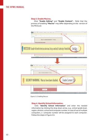 THE RPMS MANUAL
12
Step 3. Enable Macros.
Click “Enable Editing” and “Enable Content”. Note that the
process of enabling “Macros” may differ depending on the  version of
the MS Excel.
Figure 2.5. Enabling Macros
Step 4. Identify School Information.
Click “Identify School Information” and enter the needed
information by clicking the drop down arrow, e.g., school grade level,
region,division,schoolandcomputernumber.Incaseofuseofmultiple
computers, a computer number will be assigned to each computer.
Follow the steps in Figure 2.6.
 