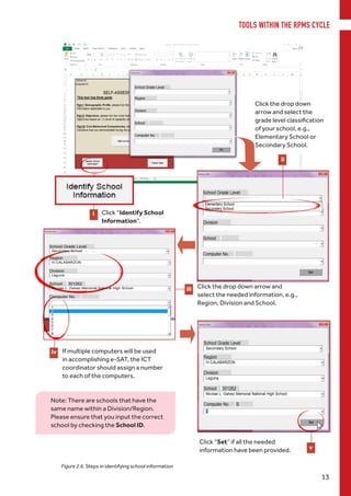 i
iii
iv
TOOLS WITHIN THE RPMS CYCLE
13
Figure 2.6. Steps in identifying school information
Click “Identify School
Information”.
Click the drop down
arrow and select the
grade level classification
of your school, e.g.,
Elementary School or
Secondary School.
ii
Click the drop down arrow and
select the needed information, e.g.,
Region, Division and School.
If multiple computers will be used
in accomplishing e-SAT, the ICT
coordinator should assign a number
to each of the computers.
Click “Set” if all the needed
information have been provided. v
Note: There are schools that have the
same name within a Division/Region.
Please ensure that you input the correct
school by checking the School ID.
 