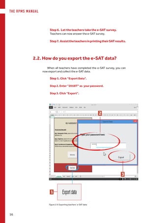 THE RPMS MANUAL
16
Step7. AssisttheteachersinprintingtheirSATresults.
Figure 2.9. Exporting teachers’ e-SAT data
When all teachers have completed the e-SAT survey, you can
now export and collect the e-SAT data.
2.2. How do you export the e-SAT data?
Step 1. Click “Export Data”.
Step 2. Enter “2018IT” as your password.
Step 3. Click “Export”.
1
Step 6. Let the teachers take the e-SAT survey.
Teachers can now answer the e-SAT survey.
3
2
 