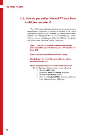 THE RPMS MANUAL
20
Thee-SATmaybeadministeredusingoneormorecomputers,
depending on the number of teachers in a school. In the case of
medium and big schools, you may set up several computers so
teachers can accomplish their e-SAT simultaneously. Hence,
there is a need to collect database files from different computers
and store or save them in a “mother” computer.
2.3. How do you collect the e-SAT data from
multiple computers?
Step 1. Save the SAT folder file on the Desktop of the
computer(s) that you will use during the administration of
the e-SAT.
Step 2. Let the teachers take the e-SAT survey.
Step 3. Export the e-SAT data once all teachers have
completed the survey.
Step 4. Collect the database files from the computers.
On the Desktop of the computer, do the following:
1.	 Open the SAT folder.
2.	 Open the “Reports Package“ subfolder.
3.	 Open the “databases” folder.
4.	 Copy the “databaseXXXX” file and paste it in an
external location, e.g., USB drive.
 