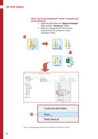 THE RPMS MANUAL
22
Step 5. Go to your designated “mother” computer and
do the following:
1.	 Open the SAT folder, the “Reports Package”
folder and the “databases” folder.
2.	 Paste the “databaseXXXX” files that you
collected from the computers on the
“databases” folder.
1
2
Figure 2.15. Saving/pasting collected teachers’ databases in the mother computer
 