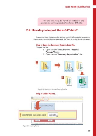 TOOLS WITHIN THE RPMS CYCLE
23
2.4. How do you import the e-SAT data?
Figure 2.17. Enabling Macros
Step 1. Open the Summary Reports Excel file.
To open the file:
1.	 Open the SAT folder, then the “Reports
Package” folder.
2.	 Open the the “Summary Reports.xlsm” file.
1
2
Step 2. Enable Macros.
Figure 2.16. Opening the Summary Reports Excel file
Import the data that you collected and assist the Principal in generating
thesummaryresultsoftheschool-wideSATdata. Youmaydothefollowing:
You are now ready to import the databases and
generate the summary results of teachers’ e-SAT data.
 