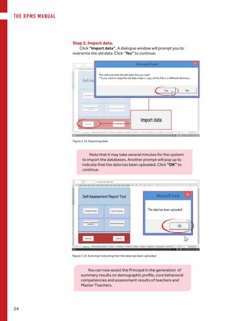 THE RPMS MANUAL
24
Figure 2.18. Importing data
Step 3. Import data.
Click “Import data”. A dialogue window will prompt you to
overwrite the old data. Click “Yes” to continue.
Note that it may take several minutes for the system
to import the databases. Another prompt will pop up to
indicate that the data has been uploaded. Click “OK” to
continue.
Figure 2.19. A prompt indicating that the data has been uploaded
You can now assist the Principal in the generation of
summary results on demographic profile, core behavioral
competencies and assessment results of teachers and
Master Teachers.
 