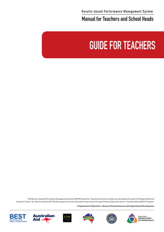 Results-based Performance Management System
Manual for Teachers and School Heads
Philippine National
RESEARCH CENTER
FOR TEACHER QUALITY
The Results-based Performance Management System (RPMS) Manual for Teachers and School Heads was developed through the Philippine National
Research Center for Teacher Quality (RCTQ) with support from the Australian Government through the Basic Education Sector Transformation (BEST) Program.
© Department of Education - Bureau of Human Resource and Organizational Development
GUIDEFORTEACHERS
 