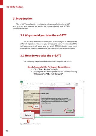 THE RPMS MANUAL
26
Figure 3.1. Participant Consent Form
3.1 Why should you take the e-SAT?
Step 1. Accomplish the Participant Consent Form.
1.	 Click “Start Survey” to begin.
2.	 Accomplish the Participant Consent Form by clicking
“I Consent” or “I Do Not Consent”.
The e-SAT Manual guides you, teachers, in accomplishing the e-SAT
and printing your results for use in the preparation of your IPCRF-
Development Plan.
3. Introduction
The e-SAT is a self-assessment tool that helps you to reflect on the
different objectives related to your professional work. The results of the
self-assessment will guide you on which RPMS indicators you must
improve and on what areas where you need coaching and mentoring.
3.2 How do you take the e-SAT?
The following steps should be done to accomplish the e-SAT:
1
 