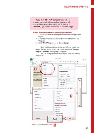 TOOLS WITHIN THE RPMS CYCLE
27
Step 2. Accomplish Part I: Demographic Profile.
1.	 Tick the circle of the demographic information applicable
to you.
2.	 Scroll down to see and answer the rest of the items on
the page.
3.	 Click “Next” to proceed to the next page.
Note that in some items, you can tick more than one
boxes. Do not forget to tick the circle beside the “Highest
Degree Obtained” and type your degree.
You can also go back to the previous page by clicking
“Previous”.
Figure 3.2. Part I: Demographic Profile
If you click “I Do Not Consent,” you will be
brought back to the Introduction page and will
not be able to complete the e-SAT. If you click “I
Consent,” you will be redirected to the next page.
1
2
3
 