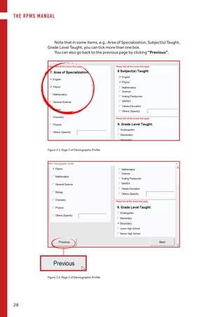 THE RPMS MANUAL
28
Figure 3.4. Page 2 of Demographic Profile
Note that in some items, e.g., Area of Specialization, Subject(s) Taught,
Grade Level Taught, you can tick more than one box.
You can also go back to the previous page by clicking “Previous”.
Figure 3.3. Page 2 of Demographic Profile
 