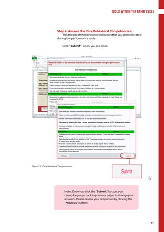 TOOLS WITHIN THE RPMS CYCLE
31
Note: Once you click the “Submit” button, you
cannolongergobacktopreviouspagestochangeyour
answers. Please review your responses by clicking the
“Previous” button.
Step 4. Answer the Core Behavioral Competencies.
Ticktheboxofthebehavioralindicatorsthatyoudemonstrated
during the performance cycle.
Click “Submit” when you are done.
Figure 3.7. Core Behavioral Competencies
 