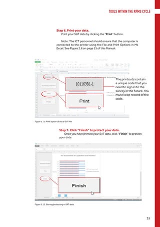 TOOLS WITHIN THE RPMS CYCLE
35
Step 6. Print your data.
Print your SAT data by clicking the “Print” button.
Note: The ICT personnel should ensure that the computer is
connected to the printer using the File and Print Options in Ms
Excel. See Figure 2.8 on page 15 of this Manual.
Figure 3.11. Print option of the e-SAT file
Step 7. Click “Finish” to protect your data.
Once you have printed your SAT data, click “Finish” to protect
your data.
The printouts contain
a unique code that you
need to sign in to the
survey in the future. You
must keep record of the
code.
Figure 3.12. Storing/protecting e-SAT data
 