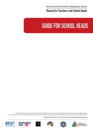 Results-based Performance Management System
Manual for Teachers and School Heads
Philippine National
RESEARCH CENTER
FOR TEACHER QUALITY
The Results-based Performance Management System (RPMS) Manual for Teachers and School Heads was developed through the Philippine National
Research Center for Teacher Quality (RCTQ) with support from the Australian Government through the Basic Education Sector Transformation (BEST) Program.
© Department of Education - Bureau of Human Resource and Organizational Development
GUIDEFORSCHOOLHEADS
 
