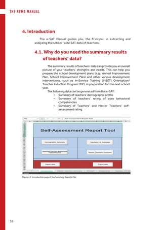 THE RPMS MANUAL
38
The e-SAT Manual guides you, the Principal, in extracting and
analyzing the school-wide SAT data of teachers.
4. Introduction
4.1. Why do you need the summary results
of teachers’ data?
The summary results of teachers’ data can provide you an overall
picture of your teachers’ strengths and needs. This can help you
prepare the school development plans (e.g., Annual Improvement
Plan, School Improvement Plan) and other various development
interventions, such as In-Service Training (INSET) Orientation/
Teacher Induction Program (TIP), in preparation for the next school
year.
The following data can be generated from the e-SAT:
•	 Summary of teachers’ demographic profile
•	 Summary of teachers’ rating of core behavioral
competencies
•	 Summary of Teachers’ and Master Teachers’ self-
assessment rating
Figure 4.1. Introduction page of the Summary Reports File
 