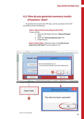 TOOLS WITHIN THE RPMS CYCLE
39
Step 1. Open the Summary Reports Excel file.
To open the file:
1.	 Open the SAT folder, then the “Reports Package”
folder.
2.	 Open the “Summary Reports.xlsm” file.
3.	 Enable Macros.
1
3
Figure 4.2. Importing data
2
Step 2. Import data. Follow the steps on “2.4 How do you
import the e-SAT data?” found in pages 23-24.
To generate the school-wide SAT data, ask the assistance of the ICT
coordinator and do the following:
4.2. How do you generate summary results
of teachers’ data?
 