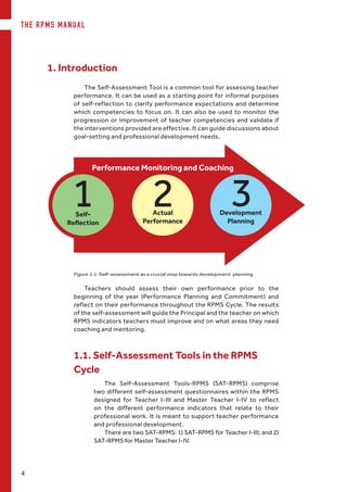 THE RPMS MANUAL
4
The Self-Assessment Tool is a common tool for assessing teacher
performance. It can be used as a starting point for informal purposes
of self-reflection to clarify performance expectations and determine
which competencies to focus on. It can also be used to monitor the
progression or improvement of teacher competencies and validate if
the interventions provided are effective. It can guide discussions about
goal-setting and professional development needs.
1. Introduction
Figure 1.1. Self-assessment as a crucial step towards development planning
Performance Monitoring and Coaching
Self-
Reflection
Actual
Performance
Development
Planning
Teachers should assess their own performance prior to the
beginning of the year (Performance Planning and Commitment) and
reflect on their performance throughout the RPMS Cycle. The results
of the self-assessment will guide the Principal and the teacher on which
RPMS indicators teachers must improve and on what areas they need
coaching and mentoring.
1.1. Self-Assessment Tools in the RPMS
Cycle
The Self-Assessment Tools-RPMS (SAT-RPMS) comprise
two different self-assessment questionnaires within the RPMS
designed for Teacher I-III and Master Teacher I-IV to reflect
on the different performance indicators that relate to their
professional work. It is meant to support teacher performance
and professional development.
There are two SAT-RPMS: 1) SAT-RPMS for Teacher I-III; and 2)
SAT-RPMS for Master Teacher I-IV.
 