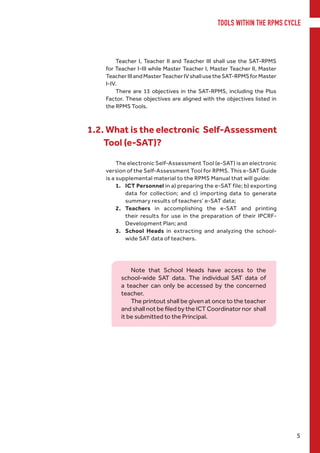 TOOLS WITHIN THE RPMS CYCLE
5
The electronic Self-Assessment Tool (e-SAT) is an electronic
version of the Self-Assessment Tool for RPMS. This e-SAT Guide
is a supplemental material to the RPMS Manual that will guide:
1.	 ICT Personnel in a) preparing the e-SAT file; b) exporting
data for collection; and c) importing data to generate
summary results of teachers’ e-SAT data;
2.	 Teachers in accomplishing the e-SAT and printing
their results for use in the preparation of their IPCRF-
Development Plan; and
3.	 School Heads in extracting and analyzing the school-
wide SAT data of teachers.
1.2. What is the electronic Self-Assessment
Tool (e-SAT)?
Note that School Heads have access to the
school-wide SAT data. The individual SAT data of
a teacher can only be accessed by the concerned
teacher.
The printout shall be given at once to the teacher
and shall not be filed by the ICT Coordinator nor  shall
it be submitted to the Principal.
Teacher I, Teacher II and Teacher III shall use the SAT-RPMS
for Teacher I-III while Master Teacher I, Master Teacher II, Master
TeacherIIIandMasterTeacherIVshallusetheSAT-RPMSforMaster
I-IV.
There are 13 objectives in the SAT-RPMS, including the Plus
Factor. These objectives are aligned with the objectives listed in
the RPMS Tools.
 