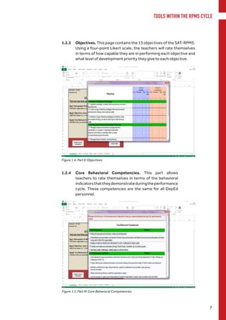 TOOLS WITHIN THE RPMS CYCLE
7
1.2.3	Objectives. This page contains the 13 objectives of the SAT-RPMS.
Using a four-point Likert scale, the teachers will rate themselves
in terms of how capable they are in performing each objective and
what level of development priority they give to each objective.
1.2.4	 Core Behavioral Competencies. This part allows
teachers to rate themselves in terms of the behavioral
indicatorsthattheydemonstrateduringtheperformance
cycle. These competencies are the same for all DepEd
personnel.
Figure 1.4. Part II: Objectives
Figure 1.5. Part III: Core Behavioral Competencies
 