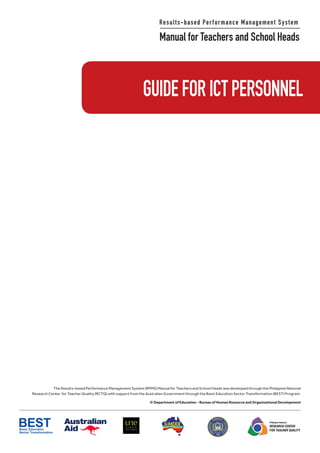 Results-based Performance Management System
Manual for Teachers and School Heads
Philippine National
RESEARCH CENTER
FOR TEACHER QUALITY
The Results-based Performance Management System (RPMS) Manual for Teachers and School Heads was developed through the Philippine National
Research Center for Teacher Quality (RCTQ) with support from the Australian Government through the Basic Education Sector Transformation (BEST) Program.
© Department of Education - Bureau of Human Resource and Organizational Development
GUIDEFORICTPERSONNEL
 