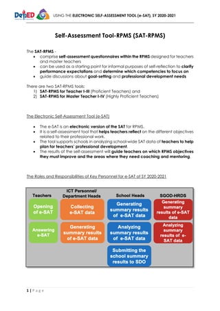 USING THE ELECTRONIC SELF-ASSESSMENT TOOL (e-SAT), SY 2020-2021
1 | P a g e
Self-Assessment Tool-RPMS (SAT-RPMS)
The SAT-RPMS -
• comprise self-assessment questionnaires within the RPMS designed for teachers
and master teachers
• can be used as a starting point for informal purposes of self-reflection to clarify
performance expectations and determine which competencies to focus on
• guide discussions about goal-setting and professional development needs
There are two SAT-RPMS tools:
1) SAT-RPMS for Teacher I-III (Proficient Teachers) and
2) SAT-RPMS for Master Teacher I-IV (Highly Proficient Teachers)
The Electronic Self-Assessment Tool (e-SAT)
• The e-SAT is an electronic version of the SAT for RPMS.
• It is a self-assessment tool that helps teachers reflect on the different objectives
related to their professional work.
• The tool supports schools in analyzing school-wide SAT data of teachers to help
plan for teachers’ professional development.
• The results of the self-assessment will guide teachers on which RPMS objectives
they must improve and the areas where they need coaching and mentoring.
The Roles and Responsibilities of Key Personnel for e-SAT of SY 2020-2021
 