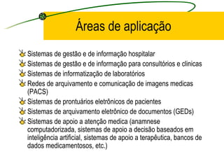 Áreas de aplicação
Sistemas de gestão e de informação hospitalar
Sistemas de gestão e de informação para consultórios e clinicas
Sistemas de informatização de laboratórios
Redes de arquivamento e comunicação de imagens medicas
(PACS)
Sistemas de prontuários eletrônicos de pacientes
Sistemas de arquivamento eletrônico de documentos (GEDs)
Sistemas de apoio a atenção medica (anamnese
computadorizada, sistemas de apoio a decisão baseados em
inteligência artificial, sistemas de apoio a terapêutica, bancos de
dados medicamentosos, etc.)
 