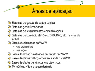 Áreas de aplicação
Sistemas de gestão de saúde publica
Sistemas georeferenciados
Sistemas de levantamentos epidemiológicos
Sistemas de comércio eletrônico B2B, B2C, etc. na área de
saúde
Sites especializados na WWW
– Para profissionais
– Para leigos
Bases de dados estatísticos em saúde na WWW
Bases de dados bibliográficos em saúde na WWW
Bases de dados genômicos e proteômicos
TV médica, vídeo e teleconferência
 