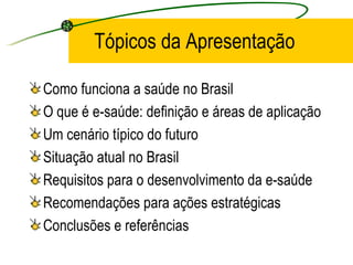 Tópicos da Apresentação
Como funciona a saúde no Brasil
O que é e-saúde: definição e áreas de aplicação
Um cenário típico do futuro
Situação atual no Brasil
Requisitos para o desenvolvimento da e-saúde
Recomendações para ações estratégicas
Conclusões e referências
 