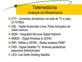 Telemedicina
Avanços na Infraestrutura
CTV - Conexões domésticas via rede de TV a cabo
(2-10 Mbs)
DSL - Digital Subscriber Lines. Pares trançados de
cobre comuns
ISDN - Integrated Services Digital Network
MMDS – Digital Wireless to SOHO
WiFi, WiMax e OFDM – Redes wireless P2MP
DSS - Digital Satellite TV. Antenas parabólicas
pequenas (bidirecionais)
LEO: Low Earth-Orbiting Satellite
 