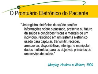 O Prontuário Eletrônico do Paciente
"Um registro eletrônico de saúde contém"Um registro eletrônico de saúde contém
informações sobre o passado, presente ou futuroinformações sobre o passado, presente ou futuro
da saúde e condições físicas e mentais de umda saúde e condições físicas e mentais de um
indivíduo, residindo em um sistema eletrônicoindivíduo, residindo em um sistema eletrônico
usado para capturar, transmitir, receber,usado para capturar, transmitir, receber,
armazenar, disponibilizar, interligar e manipulararmazenar, disponibilizar, interligar e manipular
dados multimídia, para os objetivos primários dedados multimídia, para os objetivos primários de
um serviço de saúde."um serviço de saúde."
Murphy, Hanken e Waters, 1999Murphy, Hanken e Waters, 1999
 