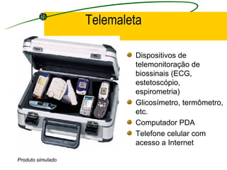 Telemaleta
Dispositivos de
telemonitoração de
biossinais (ECG,
estetoscópio,
espirometria)
Glicosímetro, termômetro,
etc.
Computador PDA
Telefone celular com
acesso a Internet
Produto simulado
 