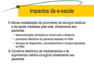 Impactos da e-saúde
Novas modalidades de provimento de serviços médicos
e de saúde mediadas pela rede, diretamente aos
pacientes
– telemonitoração domestica e home-care a distancia
– prontuario eletrônico do paciente baseado na Web
– serviços de diagnostico, aconselhamento e terapia baseados
na Web
Comércio eletrônico de medicamentos e de
suprimentos médico-cirúrgicos diretamente aos
pacientes
 