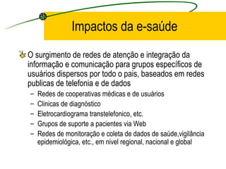 Impactos da e-saúde
O surgimento de redes de atenção e integração da
informação e comunicação para grupos específicos de
usuários dispersos por todo o pais, baseados em redes
publicas de telefonia e de dados
– Redes de cooperativas médicas e de usuários
– Clinicas de diagnóstico
– Eletrocardiograma transtelefonico, etc.
– Grupos de suporte a pacientes via Web
– Redes de monitoração e coleta de dados de saúde,vigilância
epidemiológica, etc., em nivel regional, nacional e global
 