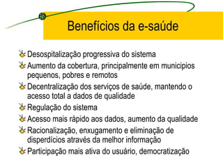 Benefícios da e-saúde
Desospitalização progressiva do sistema
Aumento da cobertura, principalmente em municipios
pequenos, pobres e remotos
Decentralização dos serviços de saúde, mantendo o
acesso total a dados de qualidade
Regulação do sistema
Acesso mais rápido aos dados, aumento da qualidade
Racionalização, enxugamento e eliminação de
disperdícios através da melhor informação
Participação mais ativa do usuário, democratização
 