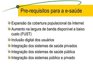 Pre-requisitos para a e-saúde
Expansão da cobertura populacional da Internet
Aumento na largura de banda disponível a baixo
custo (FUST)
Inclusão digital dos usuários
Integração dos sistemas de saúde privados
Integração dos sistemas de saúde pública
Integração dos sistemas público e privado
 
