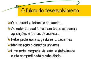O fulcro do desenvolvimento
O prontuário eletrônico de saúde...
Ao redor do qual funcionam todas as demais
aplicações e formas de acesso...
Pelos profissionais, gestores E pacientes
Identificação biométrica universal
Uma rede integrada via satélite (infovias de
custo compartilhado e subsidiado)
 