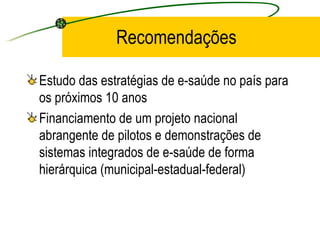 Recomendações
Estudo das estratégias de e-saúde no país para
os próximos 10 anos
Financiamento de um projeto nacional
abrangente de pilotos e demonstrações de
sistemas integrados de e-saúde de forma
hierárquica (municipal-estadual-federal)
 