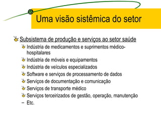 Uma visão sistêmica do setor
Subsistema de produção e serviços ao setor saúde
Indústria de medicamentos e suprimentos médico-
hospitalares
Indústria de móveis e equipamentos
Indústria de veículos especializados
Software e serviços de processamento de dados
Serviços de documentação e comunicação
Serviços de transporte médico
Serviços terceirizados de gestão, operação, manutenção
– Etc.
 