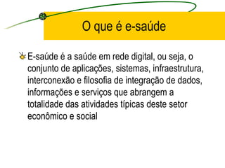 O que é e-saúde
E-saúde é a saúde em rede digital, ou seja, o
conjunto de aplicações, sistemas, infraestrutura,
interconexão e filosofia de integração de dados,
informações e serviços que abrangem a
totalidade das atividades típicas deste setor
econômico e social
 